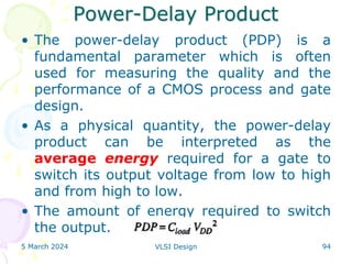 Power-Delay Product
• The power-delay product (PDP) is a
fundamental parameter which is often
used for measuring the quality and the
performance of a CMOS process and gate
design.
• As a physical quantity, the power-delay
product can be interpreted as the
average energy required for a gate to
switch its output voltage from low to high
and from high to low.
• The amount of energy required to switch
the output.
5 March 2024 VLSI Design 94
 