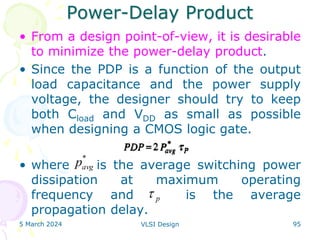 Power-Delay Product
• From a design point-of-view, it is desirable
to minimize the power-delay product.
• Since the PDP is a function of the output
load capacitance and the power supply
voltage, the designer should try to keep
both Cload and VDD as small as possible
when designing a CMOS logic gate.
• where is the average switching power
dissipation at maximum operating
frequency and is the average
propagation delay.
5 March 2024 VLSI Design 95
p

*
avg
p
 
