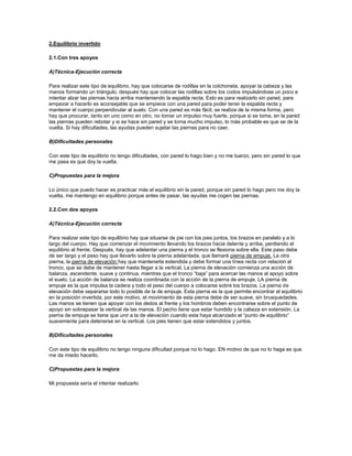 2.Equilibrio invertido<br />2.1.Con tres apoyos<br />A)Técnica-Ejecución correcta<br />Para realizar este tipo de equilibrio, hay que colocarse de rodillas en la colchoneta, apoyar la cabeza y las manos formando un triángulo, después hay que colocar las rodillas sobre los codos impulsándose un poco e intentar alzar las piernas hacia arriba manteniendo la espalda recta. Esto es para realizarlo sin pared, para empezar a hacerlo es aconsejable que se empiece con una pared para poder tener la espalda recta y mantener el cuerpo perpendicular al suelo. Con una pared es más fácil, se realiza de la misma forma, pero hay que procurar, tanto en uno como en otro, no tomar un impulso muy fuerte, porque si se toma, en la pared las piernas pueden rebotar y si se hace sin pared y se toma mucho impulso, lo más probable es que se de la vuelta. Si hay dificultades, las ayudas pueden sujetar las piernas para no caer.<br />B)Dificultades personales<br />Con este tipo de equilibrio no tengo dificultades, con pared lo hago bien y no me tuerzo, pero sin pared lo que me pasa es que doy la vuelta.<br />C)Propuestas para la mejora<br />Lo único que puedo hacer es practicar más el equilibrio sin la pared, porque sin pared lo hago pero me doy la vuelta, me mantengo en equilibrio porque antes de pasar, las ayudas me cogen las piernas.<br />2.2.Con dos apoyos<br />A)Técnica-Ejecución correcta<br />Para realizar este tipo de equilibrio hay que situarse de pie con los pies juntos, los brazos en paralelo y a lo largo del cuerpo. Hay que comenzar el movimiento llevando los brazos hacia delante y arriba, perdiendo el equilibrio al frente. Después, hay que adelantar una pierna y el tronco se flexiona sobre ella. Este paso debe de ser largo y el peso hay que llevarlo sobre la pierna adelantada, que llamaré pierna de empuje. La otra pierna, la pierna de elevación hay que mantenerla extendida y debe formar una línea recta con relación al tronco, que se debe de mantener hasta llegar a la vertical. La pierna de elevación comienza una acción de balanza, ascendente, suave y continua, mientras que el tronco “baja” para acercar las manos al apoyo sobre el suelo. La acción de balanza se realiza coordinada con la acción de la pierna de empuje. LA pierna de empuje es la que impulsa la cadera y todo el peso del cuerpo a colocarse sobre los brazos. La pierna de elevación debe separarse todo lo posible de la de empuje. Esta pierna es la que permite encontrar el equilibrio en la posición invertida, por este motivo, el movimiento de esta pierna debe de ser suave, sin brusquedades. Las manos se tienen que apoyar con los dedos al frente y los hombros deben encontrarse sobre el punto de apoyo sin sobrepasar la vertical de las manos. El pecho tiene que estar hundido y la cabeza en extensión. La pierna de empuje se tiene que unir a la de elevación cuando esta haya alcanzado el “punto de equilibrio” suavemente para detenerse en la vertical. Los pies tienen que estar extendidos y juntos.<br />B)Dificultades personales<br />Con este tipo de equilibrio no tengo ninguna dificultad porque no lo hago. EN motivo de que no lo haga es que me da miedo hacerlo.<br />C)Propuestas para la mejora<br />Mi propuesta sería el intentar realizarlo<br />