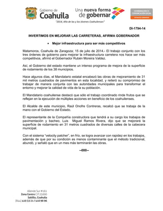 "2014, Año de las y los Jóvenes Coahuilenses"
DI-1794-14
INVERTIMOS EN MEJORAR LAS CARRETERAS, AFIRMA GOBERNADOR
• Mejor infraestructura para ser más competitivos
Matamoros, Coahuila de Zaragoza; 15 de julio de 2014.- El trabajo conjunto con los
tres órdenes de gobierno para mejorar la infraestructura carretera nos hace ser más
competitivos, afirmó el Gobernador Rubén Moreira Valdez.
Así, el Gobierno del estado mantiene un intenso programa de mejora de la superficie
de rodamiento de los 38 municipios.
Hace algunos días, el Mandatario estatal encabezó las obras de mejoramiento de 31
mil metros cuadrados de pavimentos en esta localidad, y reiteró su compromiso de
trabajar de manera conjunta con las autoridades municipales para transformar el
entorno y mejorar la calidad de vida de la su población.
El Mandatario coahuilense destacó que sólo el trabajo coordinado rinde frutos que se
reflejan en la ejecución de múltiples acciones en beneficio de los coahuilenses.
El Alcalde de este municipio, Raúl Onofre Contreras, recalcó que se trabaja de la
mano con el Gobierno del Estado.
El representante de la Compañía constructora que tendrá a su cargo los trabajos de
pavimentación y bacheo, Luis Miguel Ramos Rivera, dijo que se mejorará la
superficie de rodamiento en 31 metros cuadrados de diversas calles de la cabecera
municipal.
Con el sistema “velocity patcher”, en frío, se logra avanzar con rapidez en los trabajos,
además de que por su condición es menos contaminante que el método tradicional,
abundó, y señaló que en un mes más terminarán las obras.
--000--
 