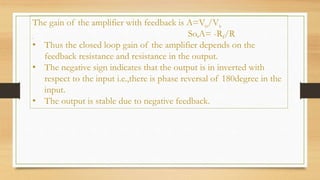 The gain of the amplifier with feedback is A=Vo/Vs
. So,A= -Rf/R
• Thus the closed loop gain of the amplifier depends on the
feedback resistance and resistance in the output.
• The negative sign indicates that the output is in inverted with
respect to the input i.e.,there is phase reversal of 180degree in the
input.
• The output is stable due to negative feedback.
 