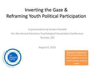 Inverting the Gaze &
Reframing Youth Political Participation
Disclosure Statement:
This presentation has
been adapted so as to
communicate without
audio.
A presentation by Kristen Hackett
For the Annual American Psychological Association Conference
Toronto, ON
August 6, 2015
 