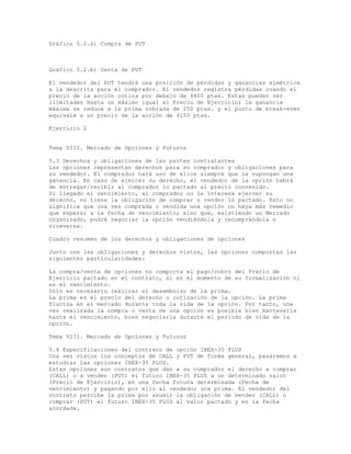 Gráfico 5.2.a) Compra de PUT
Gráfico 5.2.b) Venta de PUT
El vendedor del PUT tendrá una posición de pérdidas y ganancias simétrica
a la descrita para el comprador. El vendedor registra pérdidas cuando el
precio de la acción cotiza por debajo de 4400 ptas. Estas pueden ser
ilimitadas hasta un máximo igual al Precio de Ejercicio; la ganancia
máxima se reduce a la prima cobrada de 250 ptas. y el punto de break-even
equivale a un precio de la acción de 4150 ptas.
Ejercicio 2
Tema VIII. Mercado de Opciones y Futuros
5.3 Derechos y obligaciones de las partes contratantes
Las opciones representan derechos para su comprador y obligaciones para
su vendedor. El comprador hará uso de ellos siempre que le supongan una
ganancia. En caso de ejercer su derecho, el vendedor de la opción habrá
de entregar/recibir al comprador lo pactado al precio convenido.
Si llegado el vencimiento, al comprador no le interesa ejercer su
derecho, no tiene la obligación de comprar o vender lo pactado. Esto no
significa que una vez comprada o vendida una opción no haya más remedio
que esperar a la fecha de vencimiento; sino que, existiendo un Mercado
Organizado, podré negociar la opción vendiéndola y recomprándola o
viceversa.
Cuadro resumen de los derechos y obligaciones de opciones
Junto con las obligaciones y derechos vistos, las opciones comportan las
siguientes particularidades:
La compra/venta de opciones no comporta el pago/cobro del Precio de
Ejercicio pactado en el contrato, ni en el momento de su formalización ni
en el vencimiento.
Sólo es necesario realizar el desembolso de la prima.
La prima es el precio del derecho o cotización de la opción. La prima
fluctúa en el mercado durante toda la vida de la opción. Por tanto, una
vez realizada la compra o venta de una opción es posible bien mantenerla
hasta el vencimiento, bien negociarla durante el periodo de vida de la
opción.
Tema VIII. Mercado de Opciones y Futuros
5.4 Especificaciones del contrato de opción IBEX-35 PLUS
Una vez vistos los conceptos de CALL y PUT de forma general, pasaremos a
estudiar las opciones IBEX-35 PLUS.
Estas opciones son contratos que dan a su comprador el derecho a comprar
(CALL) o a vender (PUT) el futuro IBEX-35 PLUS a un determinado valor
(Precio de Ejercicio), en una fecha futura determinada (Fecha de
vencimiento) y pagando por ello al vendedor una prima. El vendedor del
contrato percibe la prima por asumir la obligación de vender (CALL) o
comprar (PUT) el futuro IBEX-35 PLUS al valor pactado y en la fecha
acordada.
 