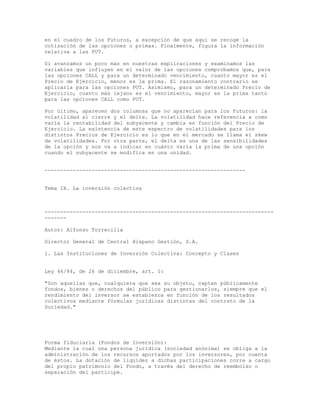 en el cuadro de los Futuros, a excepción de que aquí se recoge la
cotización de las opciones o primas. Finalmente, figura la información
relativa a las PUT.
Si avanzamos un poco más en nuestras explicaciones y examinamos las
variables que influyen en el valor de las opciones comprobamos que, para
las opciones CALL y para un determinado vencimiento, cuanto mayor es el
Precio de Ejercicio, menor es la prima. El razonamiento contrario se
aplicaría para las opciones PUT. Asimismo, para un determinado Precio de
Ejercicio, cuanto más lejano es el vencimiento, mayor es la prima tanto
para las opciones CALL como PUT.
Por último, aparecen dos columnas que no aparecían para los Futuros: la
volatilidad al cierre y el delta. La volatilidad hace referencia a como
varía la rentabilidad del subyacente y cambia en función del Precio de
Ejercicio. La existencia de este espectro de volatilidades para los
distintos Precios de Ejercicio es lo que en el mercado se llama el skew
de volatilidades. Por otra parte, el delta es una de las sensibilidades
de la opción y nos va a indicar en cuánto varía la prima de una opción
cuando el subyacente se modifica en una unidad.
----------------------------------------------------------------
Tema IX. La inversión colectiva
-------------------------------------------------------------------------
-------
Autor: Alfonso Torrecilla
Director General de Central Hispano Gestión, S.A.
1. Las Instituciones de Inversión Colectiva: Concepto y Clases
Ley 46/84, de 26 de diciembre, art. 1:
"Son aquellas que, cualquiera que sea su objeto, capten públicamente
fondos, bienes o derechos del público para gestionarlos, siempre que el
rendimiento del inversor se establezca en función de los resultados
colectivos mediante fórmulas jurídicas distintas del contrato de la
Sociedad."
Forma fiduciaria (Fondos de Inversión):
Mediante la cual una persona jurídica (sociedad anónima) se obliga a la
administración de los recursos aportados por los inversores, por cuenta
de éstos. La dotación de liquidez a dichas participaciones corre a cargo
del propio patrimonio del Fondo, a través del derecho de reembolso o
separación del partícipe.
 