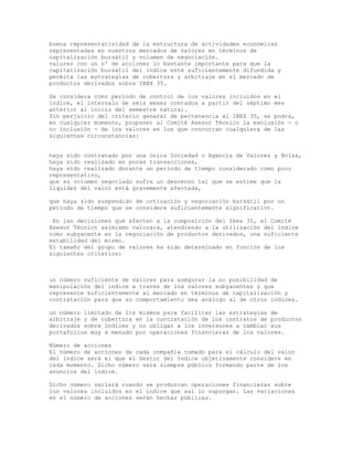 buena representatividad de la estructura de actividades económicas
representadas en nuestros mercados de valores en términos de
capitalización bursátil y volumen de negociación.
valores con un nº de acciones lo bastante importante para que la
capitalización bursátil del índice esté suficientemente difundida y
permita las estrategias de cobertura y arbitraje en el mercado de
productos derivados sobre IBEX 35.
Se considera como período de control de los valores incluidos en el
índice, el intervalo de seis meses contados a partir del séptimo mes
anterior al inicio del semestre natural.
Sin perjuicio del criterio general de pertenencia al IBEX 35, se podrá,
en cualquier momento, proponer al Comité Asesor Técnico la exclusión - o
no inclusión - de los valores en los que concurran cualquiera de las
siguientes circunstancias:
haya sido contratado por una única Sociedad o Agencia de Valores y Bolsa,
haya sido realizado en pocas transacciones,
haya sido realizado durante un período de tiempo considerado como poco
representativo,
que su volumen negociado sufra un descenso tal que se estime que la
liquidez del valor está gravemente afectada,
que haya sido suspendido de cotización y negociación bursátil por un
período de tiempo que se considere suficientemente significativo.
En las decisiones que afecten a la composición del Ibex 35, el Comité
Asesor Técnico asimismo valorará, atendiendo a la utilización del índice
como subyacente en la negociación de productos derivados, una suficiente
estabilidad del mismo.
El tamaño del grupo de valores ha sido determinado en función de los
siguientes criterios:
un número suficiente de valores para asegurar la no posibilidad de
manipulación del índice a través de los valores subyacentes y que
represente suficientemente al mercado en términos de capitalización y
contratación para que su comportamiento sea análogo al de otros índices.
un número limitado de los mismos para facilitar las estrategias de
arbitraje y de cobertura en la contratación de los contratos de productos
derivados sobre índices y no obligar a los inversores a cambiar sus
portafolios muy a menudo por operaciones financieras de los valores.
Número de acciones
El número de acciones de cada compañía tomado para el cálculo del valor
del índice será el que el Gestor del Indice objetivamente considere en
cada momento. Dicho número será siempre público formando parte de los
anuncios del índice.
Dicho número variará cuando se produzcan operaciones financieras sobre
los valores incluidos en el índice que así lo supongan. Las variaciones
en el número de acciones serán hechas públicas.
 