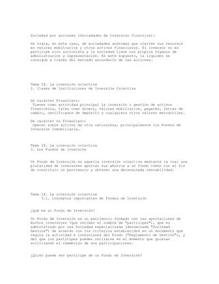 Sociedad por acciones (Sociedades de Inversión Colectiva):
Se trata, en este caso, de sociedades anónimas que vierten sus recursos
en valores mobiliarios y otros activos financieros. El inversor no es
partícipe sino accionista y la sociedad tiene sus propios órganos de
administración y representación. En este supuesto, la liquidez se
consigue a través del mercado secundario de las acciones.
Tema IX. La inversión colectiva
2. Clases de Instituciones de Inversión Colectiva
De carácter Financiero:
Tienen como actividad principal la inversión o gestión de activos
financieros, tales como dinero, valores mobiliarios, pagarés, letras de
cambio, certificados de depósito y cualquiera otros valores mercantiles.
De carácter no Financiero:
Operan sobre activos de otra naturaleza, principalmente los Fondos de
Inversión Inmobiliaria.
Tema IX. La inversión colectiva
3. Los Fondos de Inversión
Un Fondo de Inversión es aquella inversión colectiva mediante la cual una
pluralidad de inversores aportan sus ahorros a un fondo común con el fin
de constituir un patrimonio y obtener una determinada rentabilidad.
Tema IX. La inversión colectiva
3.1. Conceptos importantes de Fondos de Inversión
¿Qué es un Fondo de Inversión?
Un Fondo de Inversión es un patrimonio formado con las aportaciones de
muchos inversores (que reciben el nombre de "partícipes"), que es
administrado por una Sociedad especializada (denominada "Sociedad
Gestora") de acuerdo con los criterios establecidos en un documento que
regula la actividad e inversiones del Fondo ("Reglamento de Gestión"), y
del que los partícipes pueden retirarse en el momento que quieran
solicitando el reembolso de sus participaciones.
¿Quién puede ser partícipe de un Fondo de Inversión?
 