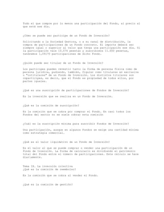 Todo el que compre por lo menos una participación del Fondo, al precio al
que esté ese día.
¿Cómo se puede ser partícipe de un Fondo de Inversión?
Solicitando a la Sociedad Gestora, o a su canal de distribución, la
compra de participaciones de un Fondo concreto. El importe deberá ser
siempre igual o superior al valor que tenga una participación ese día. Si
la participación vale 10.076 pesetas y suscribimos 11.000 pesetas,
tendremos 1,09170 participaciones de dicho Fondo.
¿Quién puede ser titular de un Fondo de Inversión?
Los partícipes pueden revestir tanto la forma de persona física como de
persona jurídica, pudiendo, también, figurar como titulares en exclusiva
o "cotitulares" de un Fondo de Inversión. Los distintos titulares son
copartícipes, es decir, que el Fondo es propiedad de todos ellos, por
partes iguales.
¿Qué es una suscripción de participaciones de Fondos de Inversión?
Es la inversión que se realiza en un Fondo de Inversión.
¿Qué es la comisión de suscripción?
Es la comisión que se cobra por comprar el Fondo. En casi todos los
Fondos del sector no se suele cobrar esta comisión
¿Cuál es la suscripción mínima para suscribir Fondos de Inversión?
Una participación, aunque en algunos Fondos se exige una cantidad mínima
como estrategia comercial.
¿Qué es el valor liquidativo de un Fondo de Inversión?
Es el valor al que se puede comprar o vender una participación de un
Fondo de Inversión. La forma de calcularlo es dividiendo el patrimonio
total del Fondo entre el número de participaciones. Este cálculo se hace
diariamente.
Tema IX. La inversión colectiva
¿Qué es la comisión de reembolso?
Es la comisión que se cobra al vender el Fondo.
¿Qué es la comisión de gestión?
 