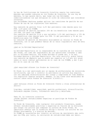 La Ley de Instituciones de Inversión Colectiva regula las comisiones
máximas que pueden cobrarse en los Fondos de Inversión. Es una ley de
máximos, lo que quiere decir, que luego son las Entidades
comercializadoras las que estipulan el nivel de comisiones que consideran
correctas.
Las Sociedades Gestoras pueden aplicar las comisiones de gestión de sus
Fondos de una de las siguientes tres maneras:
Una comisión de gestión fija: 2,5% del patrimonio como máximo para los
FIM. 1,5% para los FIAMM.
Una comisión de gestión variable: 20% de los beneficios como máximo para
los FIM. 15% para los FIAMM.
Una comisión de gestión fija y una variable: 1,5% del patrimonio y 10% de
los beneficios como máximo para los FIM. 1% del patrimonio y 5% de los
beneficios para los FIAMM.
La comisión de gestión se descuenta diariamente al valorar el Fondo de
Inversión, con lo que podemos hablar de un valor liquidativo neto de esta
comisión.
¿Qué es la Entidad Depositaria?
La Entidad Depositaria es la responsable de la custodia de los valores
del Fondo, así como del seguimiento de las operaciones llevadas a cabo
por la Sociedad Gestora. Una misma Entidad no puede ser, a la vez,
Sociedad Gestora y Entidad Depositaria. Por este servicio, podrá cobrar
una comisión de depósito que no podrá ser superior al 1,5 por mil anual
sobre el valor nominal patrimonial en el caso de los FIAMM, y del 4 por
mil en el caso de los FIM.
¿Qué seguridad ofrecen los Fondos de Inversión?
El Fondo va a ser gestionado por un equipo de profesionales de reconocida
calificación, que van a invertir su patrimonio en activos muy seguros,
con una adecuada diversificación del riesgo y cumpliendo en todo momento
los requisitos legales exigidos. Además, la Ley tiene unos mecanismos de
control sobre estos Fondos de Inversión (C.N.M.V.).
¿Qué ventajas ofrece un Fondo de Inversión frente a otras alternativas de
ahorro?
Liquidez, rentabilidad, seguridad, gestión profesional, diversificación,
favorable régimen fiscal, información sencilla y detallada.
Tema IX. La inversión colectiva
¿Puede obtener rentabilidades negativas un partícipe de Fondos de
Inversión?
Un Fondo de Inversión, como cualquier otro producto financiero, puede
obtener rentabilidades positivas o negativas en función de la evolución
que tengan los activos que componen la cartera de dicho Fondo. Es
importante señalar que la normativa obliga a valorar los activos de los
Fondos diariamente, y a precios de mercado.
Un FIAMM se caracteriza por invertir en activos de vencimiento más corto
que los FIM, por tanto, su oscilación de rentabilidad debe ser menor.
 