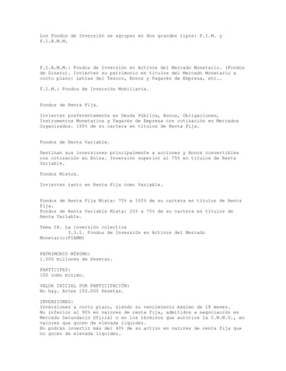 Los Fondos de Inversión se agrupan en dos grandes tipos: F.I.M. y
F.I.A.M.M.
F.I.A.M.M.: Fondos de Inversión en Activos del Mercado Monetario. (Fondos
de Dinero). Invierten su patrimonio en títulos del Mercado Monetario a
corto plazo: Letras del Tesoro, Bonos y Pagarés de Empresa, etc..
F.I.M.: Fondos de Inversión Mobiliaria.
Fondos de Renta Fija.
Invierten preferentemente en Deuda Pública, Bonos, Obligaciones,
Instrumentos Monetarios y Pagarés de Empresa con cotización en Mercados
Organizados. 100% de su cartera en títulos de Renta Fija.
Fondos de Renta Variable.
Destinan sus inversiones principalmente a acciones y Bonos convertibles
con cotización en Bolsa. Inversión superior al 75% en títulos de Renta
Variable.
Fondos Mixtos.
Invierten tanto en Renta Fija como Variable.
Fondos de Renta Fija Mixta: 75% a 100% de su cartera en títulos de Renta
Fija.
Fondos de Renta Variable Mixta: 25% a 75% de su cartera en títulos de
Renta Variable.
Tema IX. La inversión colectiva
3.3.1. Fondos de Inversión en Activos del Mercado
Monetario(FIAMM)
PATRIMONIO MÍNIMO:
1.500 millones de Pesetas.
PARTÍCIPES:
100 como mínimo.
VALOR INICIAL POR PARTICIPACIÓN:
No hay. Antes 100.000 Pesetas.
INVERSIONES:
Inversiones a corto plazo, siendo su vencimiento máximo de 18 meses.
No inferior al 90% en valores de renta fija, admitidos a negociación en
Mercado Secundario Oficial o en los términos que autorice la C.N.M.V., en
valores que gocen de elevada liquidez.
No podrán invertir más del 40% de su activo en valores de renta fija que
no gocen de elevada liquidez.
 