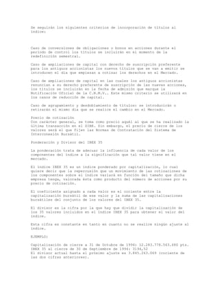 Se seguirán los siguientes criterios de incorporación de títulos al
índice:
Caso de conversiones de obligaciones o bonos en acciones durante el
período de control los títulos se incluirán en el momento de la
redefinición semestral.
Caso de ampliaciones de capital con derecho de suscripción preferente
para los antiguos accionistas los nuevos títulos que se van a emitir se
introducen el día que empiezan a cotizar los derechos en el Mercado.
Caso de ampliaciones de capital en las cuales los antiguos accionistas
renuncian a su derecho preferente de suscripción de las nuevas acciones,
los títulos se incluirán en la fecha de admisión que marque la
Notificación Oficial de la C.N.M.V.. Este mismo criterio se utilizará en
los casos de reducción de capital.
Caso de agrupamiento y desdoblamiento de títulos: se introducirán o
retirarán el mismo día que se realice el cambio en el Mercado.
Precio de cotización
Con carácter general, se toma como precio aquél al que se ha realizado la
última transacción en el SIBE. Sin embargo, el precio de cierre de los
valores será el que fijen las Normas de Contratación del Sistema de
Interconexión Bursátil.
Ponderación y Divisor del IBEX 35
La ponderación trata de adecuar la influencia de cada valor de los
componentes del índice a la significación que tal valor tiene en el
mercado.
El índice IBEX 35 es un índice ponderado por capitalización, lo cual
quiere decir que la repercusión que un movimiento de las cotizaciones de
los componentes sobre el índice variará en función del tamaño que dicha
empresa tenga, valorada ésta como producto del número de acciones por su
precio de cotización.
El coeficiente asignado a cada valor es el cociente entre la
capitalización bursátil de ese valor y la suma de las capitalizaciones
bursátiles del conjunto de los valores del IBEX 35.
El divisor es la cifra por la que hay que dividir la capitalización de
los 35 valores incluidos en el índice IBEX 35 para obtener el valor del
índice.
Esta cifra es constante en tanto en cuanto no se realice ningún ajuste al
índice.
EJEMPLO:
Capitalización de cierre a 31 de Octubre de 1994: 12.283.778.563.680 pts.
IBEX 35 al cierre de 30 de Septiembre de 1994: 3194,52
El divisor actual hasta el próximo ajuste es 3.845.263.069 (cociente de
las dos cifras anteriores).
 