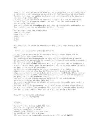 Superior a 1 año: el valor de adquisición se actualiza con un coeficiente
y la plusvalía así obtenida se declara a un tipo reducido: el tipo medio.
Superior a 2 años: se aplica coeficiente de actualización y la plusvalía
tributa a tipo fijo: 20%.
La actualización del valor de adquisición equivale a que el partícipe
tributará por la plusvalía "real", es decir, una vez descontada la
inflación del período.
Los coeficientes de actualización del valor de adquisición aplicables por
las transmisiones que se efectúen durante 1997, son:
Año de adquisición (*) Coeficiente
1994 y anteriores
1995 y 31/12/94
1996 1,000
1,083
1,035
(*) Requisito: la fecha de adquisición deberá ser, como mínimo, de un
año.
Inversiones realizadas antes de 31/12/94
El partícipe no tributa en el Impuesto sobre la Renta hasta que no
reembolsa sus participaciones.
El reembolso de participaciones no está sujeto a retenciones a cuenta.
El incremento de patrimonio se considera fiscalmente como renta irregular
(a partir de 1 año y 1 día).
Se aplica un coeficiente reductor del 14,28% por cada año de permanencia
a partir de dos años, pero la antigüedad fiscal se calcula desde la fecha
de adquisición hasta el 31.12.96.
Se aplicará un coeficiente de corrección monetaria al valor de
adquisición según el año. Ley de Presupuestos. (Aumenta el valor de
adquisición, con lo que se reduce la plusvalía a tributar). (Para compras
anteriores al 31.12.1994, ese coeficiente es 1, con lo que la plusvalía
se queda igual al multiplicar por 1).
Las plusvalías que queden después de descontar los coeficientes
anteriores tributan al tipo fijo del 20%.
Se tiene la posibilidad de elegir el momento más favorable para vender y
declarar en IRPF.
Para determinar las plusvalías, en el caso de que existan suscripciones
en distintas fechas, las primeras participaciones a vender serán siempre
las más antiguas, método FIFO (primera entrada, primera salida).
Tema IX. La inversión colectiva
3.7.1. Ejemplos:
Ejemplo 1
Suscripción del Fondo: 1.000.000 ptas.
Fecha de suscripción: 10.06.96
Fecha de reembolso: 29.07.97
Reembolso del Fondo: 1.100.000 ptas.
Ha pasado más de 1 año y 1 día.
(El coeficiente de corrección monetaria de 1.996 es el 1,035)
 