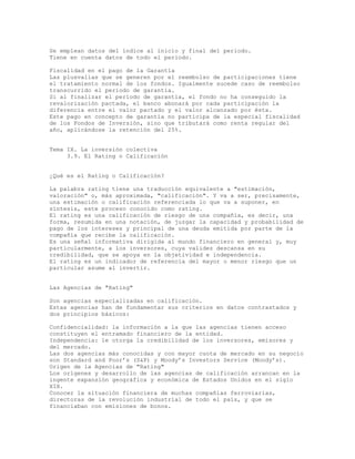 Se emplean datos del índice al inicio y final del periodo.
Tiene en cuenta datos de todo el periodo.
Fiscalidad en el pago de la Garantía
Las plusvalías que se generen por el reembolso de participaciones tiene
el tratamiento normal de los fondos. Igualmente sucede caso de reembolso
transcurrido el período de garantía.
Si al finalizar el período de garantía, el fondo no ha conseguido la
revalorización pactada, el banco abonará por cada participación la
diferencia entre el valor pactado y el valor alcanzado por ésta.
Este pago en concepto de garantía no participa de la especial fiscalidad
de los Fondos de Inversión, sino que tributará como renta regular del
año, aplicándose la retención del 25%.
Tema IX. La inversión colectiva
3.9. El Rating o Calificación
¿Qué es el Rating o Calificación?
La palabra rating tiene una traducción equivalente a "estimación,
valoración" o, más aproximada, "calificación". Y va a ser, precisamente,
una estimación o calificación referenciada lo que va a suponer, en
síntesis, este proceso conocido como rating.
El rating es una calificación de riesgo de una compañía, es decir, una
forma, resumida en una notación, de juzgar la capacidad y probabilidad de
pago de los intereses y principal de una deuda emitida por parte de la
compañía que recibe la calificación.
Es una señal informativa dirigida al mundo financiero en general y, muy
particularmente, a los inversores, cuya validez descansa en su
credibilidad, que se apoya en la objetividad e independencia.
El rating es un indicador de referencia del mayor o menor riesgo que un
particular asume al invertir.
Las Agencias de "Rating"
Son agencias especializadas en calificación.
Estas agencias han de fundamentar sus criterios en datos contrastados y
dos principios básicos:
Confidencialidad: la información a la que las agencias tienen acceso
constituyen el entramado financiero de la entidad.
Independencia: le otorga la credibilidad de los inversores, emisores y
del mercado.
Las dos agencias más conocidas y con mayor cuota de mercado en su negocio
son Standard and Poor’s (S&P) y Moody’s Investors Service (Moody’s).
Origen de la Agencias de "Rating"
Los orígenes y desarrollo de las agencias de calificación arrancan en la
ingente expansión geográfica y económica de Estados Unidos en el siglo
XIX.
Conocer la situación financiera de muchas compañías ferroviarias,
directoras de la revolución industrial de todo el país, y que se
financiaban con emisiones de bonos.
 