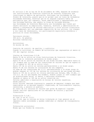 El artículo 2 de la Ley de 26 de diciembre de 1984, después de enumerar
las Instituciones de Inversión Colectiva de carácter financiero que
constituyen su ámbito de aplicación, distingue las Sociedades de los
Fondos de Inversión, puesto que en el primer caso se trata de verdaderas
Sociedades Anónimas, mientras que en el segundo supuesto habla de
patrimonios que, por supuesto, serán administrados y representados por
una Sociedad Gestora, que adopta la forma de Sociedad Anónima.
Las Sociedades de Inversión Mobiliaria son Sociedades que tienen por
objeto exclusivo la adquisición, tenencia, disfrute y administración en
general y enajenación de valores mobiliarios y otros activos financieros
para compensar, por una adecuada composición de sus activos, los riesgos
y los tipos de rendimiento, sin participación mayoritaria económica o
política en otras Sociedades.
Patrimonio mínimo:
400 mill. De pesetas.
Acciones nominativas.
Accionistas:
Un mínimo de 100.
Comisión de control, de gestión, y auditoría:
Cuando lo soliciten, un número de accionistas que representen al menos el
10% del capital social.
Límites de Inversiones S.I.M.
Hasta 5% de su activo en otras Instituciones de Inversión Colectiva.
Prohibido si inversión pertenezca al mismo grupo.
Hasta 5% de su activo en valores de una misma entidad. Ampliable hasta el
10% siempre que la suma de las inversiones en valores en que se supere el
5% no supere el 40% de su activo total.
Hasta 15% de su activo en valores pertenecientes a un mismo grupo.
Hasta 5% de los valores en circulación de una compañía.
La suma de las inversiones de I.I.C. pertenecientes a un mismo grupo no
podrán rebasar el 15% de los valores en circulación de una misma entidad.
Hasta el 35% de su activo en títulos emitidos por Estado, CEE, CC.AA., o
los O.I. de los que España sea miembro. Podrán llegar al 100% siempre que
se diversifiquen entre, al menos, 6 emisiones diferentes.
Tendrán al menos el 90% de su activo invertido en:
Valores admitidos a negociación en bolsas de valores españolas.
Deuda publica.
Otros valores (mercado hipotecario, pagares de empresa) siempre que sean
negociables en un mercado español, organizado, de funcionamiento regular,
reconocido, y abierto al publico.
El resto de los recursos en valores que gocen de especial liquidez.
Podrán realizar operaciones en los mercados de futuros y opciones
financieros.
Tributación S.I.M.:
Al tipo 1% en el I.S.S.
Las S.I.M. que no coticen en bolsa tributarán al tipo general en el
impuesto sobre sociedades y quedan sometidas al régimen de transparencia
fiscal.
Tributación accionista:
Misma que los fondos de inversión.
 