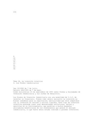 216
8
10
19
25
27
41
53
56
Tema IX. La inversión colectiva
6. Los Fondos Inmobiliarios
Ley 19/1992 de 7 de julio.
Decreto 686/1993 de 7 de mayo.
Orden ministerial 23 de septiembre de 1993 sobre Fondos y Sociedades de
Inversión Inmobiliaria y sus normas de desarrollo.
Los Fondos de Inversión Inmobiliaria son una modalidad de I.I.C. de
carácter no financiero. Tienen como objeto exclusivo la inversión en
bienes inmuebles para su explotación, exclusividad que será compatible
con la inversión en valores y activos líquidos. Este tipo de inversión
colectiva pretende crear unas determinadas estructuras, ágiles y
sencillas en su funcionamiento, que permitan a muchos pequeños
ahorradores beneficiarse de los rendimientos que genere el mercado
inmobiliario, lo que hasta ahora estaba limitado a grandes inversores.
 