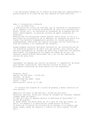 - Las decisiones tomadas por el Comité se harán públicas inmediatamente y
posteriormente en el plazo de dos días hábiles se harán efectivas.
Tema I. Introducción a Bolsa(I)
3.2. La Renta Fija
A diferencia del titular de acciones, que se convierte en copropietario
de la compañía, los titulares de productos de renta fija (obligaciones,
bonos, letras, etc.) se convierten en acreedores de la empresa que los
emite. Efectivamente, la posición jurídica de ambos inversores es
diferente.
Mientras que los accionistas tienen derecho, entre otros, a voto y a
participar en los beneficios de la empresa, los tenedores de renta fija
tienen tres derechos fundamentales: percibir el interés periódico
predeterminado, devolución del capital principal una vez finalizada la
vida del producto y la transmisión del producto.
Aunque podemos encontrar múltiples variantes en las características de
los diferentes productos de renta fija que existen, para realizar una
sencilla aproximación al concepto de renta fija y describir los derechos
mencionados, nos basaremos en un ejemplo de compra de un bono. No
obstante, posteriormente definiremos uno a uno los más importantes
activos de renta fija.
Ejemplo
Supongamos una empresa que realiza una emisión ( o empréstito) de bonos
para obtener financiación. Esta emisión cotizará en Bolsa. Las
principales condiciones de dicha emisión son las siguientes:
Producto: Bonos
Nominal de cada bono: 10.000 pts.
Interés: 6% anual
Periodicidad del pago: anual
Plazo: 5 años
Amortización: Unica, al 5º año
Un inversor que dispone de 1 millón de pesetas y desea invertirlo en
esta emisión:
Adquirirá 100 bonos (1.000.000 pts./ 10.000 pts por bono).
Recibirá, cada año, 60.000 pts. brutas en concepto de intereses (también
llamado "pago de cupón").
Al cabo de 5 años la empresa emisora le devolverá el "principal" (1
millón de pesetas).
Si desea vender los bonos antes de los 5 años de vida que tienen, es
decir, sin esperar a su amortización, puede hacerlo en Bolsa.
El precio de cotización de los bonos en el mercado, en el momento que
desea vender, puede ser superior o inferior al valor nominal (10.000
pts.).
 