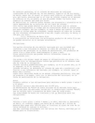 En términos generales, si el interés de emisiones de similares
condiciones en el mercado es, en ese momento, superior al de sus bonos,
es decir, mayor del 6% anual, el precio será inferior al nominal (10.000
pts. por bono), mientras que si el tipo de interés vigente en el mercado
es inferior al 6%, el precio al que se pueden vender los bonos será
superior al nominal que pagó por ellos.
En definitiva, el inversor podrá obtener una minusvalía o plusvalía en la
venta dependiendo de la evolución de los tipos de interés.
Otro factor que puede afectar al precio de los bonos será el interés
anual correspondiente al tiempo que ha transcurrido desde el último pago
por este concepto. Así por ejemplo, si hace 6 meses que nuestro inversor
recibió el último pago de intereses, tendrá derecho al cobro de la mitad
de los intereses correspondientes a ese año (cupón corrido), es decir, a
300 pts. por bono.
3.2.1. Productos de Renta Fija
A continuación se relacionan los principales productos de renta fija que
se pueden encontrar en el mercado actualmente.
Obligaciones
Son partes alícuotas de una emisión realizada por una sociedad que
confieren a sus titulares el derecho al cobro de intereses y a la
devolución del principal en la fecha de amortización. Son productos de
renta fija a largo plazo (habitualmente 10 años o más).
Otras características que pueden definir diferentes clases de
obligaciones son:
Con prima o sin prima: según se pague al obligacionista una prima o no.
Interés fijo: el obligacionista conoce que percibirá un X% durante cada
año de vida de la obligación.
Interés variable predeterminado: por ejemplo, un 6% el primer año, un 7%
el segundo, un 8% el tercero, etc.
Interés variable: se determina el interés de cada año a posteriori y en
función a una referencia del mercado; por ejemplo, un interés igual al
Mibor más 2 puntos.
Cupón cero: emisiones donde no se abonan intereses periódicos, sino que
se acumulan y se pagan, junto con la devolución del principal, en la
fecha de amortización de la obligación.
Bonos
Producto similar a las obligaciones pero emitidos a medio plazo ( entre 3
y 10 años).
Su nominal unitario más frecuente son 10.000 pts.
La denominación de "bono" se suele utilizar en el mercado tanto para
bonos como para obligaciones, quizás por la terminología inglesa "bond",
que se refiere tanto a productos de medio como de largo plazo.
Las modalidades de bonos son similares a las ya descritas para las
obligaciones.
Letras
Valores a corto plazo ( entre 3 meses y un año), emitidos al descuento,
es decir, el inversor compra una letra de un nominal de 1 millón de
pesetas pero paga sólo 950.000 pts; al finalizar el plazo de vida de la
letra recibirá el nominal (1 millón).
Las más conocidas actualmente son las Letras del Tesoro, emitidas por el
Estado para su financiación.
 