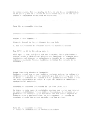 de volatilidades. Por otra parte, el delta es una de las sensibilidades
de la opción y nos va a indicar en cuánto varía la prima de una opción
cuando el subyacente se modifica en una unidad.
--------------------------------------------------------------------
Tema IX. La inversión colectiva
-------------------------------------------------------------------------
-------
Autor: Alfonso Torrecilla
Director General de Central Hispano Gestión, S.A.
1. Las Instituciones de Inversión Colectiva: Concepto y Clases
Ley 46/84, de 26 de diciembre, art. 1:
"Son aquellas que, cualquiera que sea su objeto, capten públicamente
fondos, bienes o derechos del público para gestionarlos, siempre que el
rendimiento del inversor se establezca en función de los resultados
colectivos mediante fórmulas jurídicas distintas del contrato de la
Sociedad."
Forma fiduciaria (Fondos de Inversión):
Mediante la cual una persona jurídica (sociedad anónima) se obliga a la
administración de los recursos aportados por los inversores, por cuenta
de éstos. La dotación de liquidez a dichas participaciones corre a cargo
del propio patrimonio del Fondo, a través del derecho de reembolso o
separación del partícipe.
Sociedad por acciones (Sociedades de Inversión Colectiva):
Se trata, en este caso, de sociedades anónimas que vierten sus recursos
en valores mobiliarios y otros activos financieros. El inversor no es
partícipe sino accionista y la sociedad tiene sus propios órganos de
administración y representación. En este supuesto, la liquidez se
consigue a través del mercado secundario de las acciones.
Tema IX. La inversión colectiva
2. Clases de Instituciones de Inversión Colectiva
 