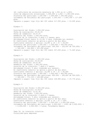 (El coeficiente de corrección monetaria de 1.995 es el 1,083)
Coste de adquisición actualizado: 1.000.000 x 1,083 = 1.083.000 ptas.
Plusvalía del partícipe: 1.200.000 - 1.000.000 = 200.000 ptas.
Incremento de Patrimonio del partícipe: 1.200.000 - 1.083.000 = 117.000
ptas.
Impuesto a pagar: tipo fijo del 20% sobre 117.000 ptas. = 23.400 ptas.
Ejemplo 3
Suscripción del Fondo: 1.000.000 ptas.
Fecha de suscripción: 29.05.93
Fecha de reembolso: 29.07.97
Reembolso del Fondo: 1.500.000 ptas.
Duración de la inversión: 4 años y 2 meses, pero
Antigüedad fiscal hasta 31.12.96: 4 años (redondeo por exceso).
El coeficiente reductor se aplica a partir de dos años:
Coeficiente reductor a aplicar: 14,28% x (4 - 2) = 28,56%
Plusvalía del partícipe: 1.500.000 - 1.000.000 = 500.000 ptas.
Incremento de Patrimonio del partícipe: 500.000 - (28,56% de 500.000) =
= 500.000 - 142.800 = 357.200 ptas.
Impuesto a pagar: tipo fijo del 20% sobre 357.200 ptas. = 71.440 ptas.
Ejemplo 4
Suscripción del Fondo: 1.000.000 ptas.
Fecha de suscripción: 29.05.89
Fecha de reembolso: 29.07.96
Reembolso del Fondo: 1.900.000 ptas.
Duración de la inversión: 7 años y 2 meses.
Antigüedad fiscal: 8 años (redondeo por exceso).
El coeficiente reductor se aplica a partir de dos años:
Coeficiente reductor a aplicar: 14,28% x (8 - 2) = 85,68%
Plusvalía del partícipe: 1.900.000 - 1.000.000 = 900.000 ptas.
Incremento de Patrimonio del partícipe: 900.000 - (85,68% de 900.000) =
= 900.000 - 771.120 = 128.880 ptas.
Impuesto a pagar: tipo fijo del 20% sobre 128.880 ptas. = 25.776 ptas.
Ejemplo 5
Suscripción del Fondo: 5.000.000 ptas.
Fecha de suscripción: 10.04.87
Fecha de reembolso: 10.01.96
Reembolso del Fondo: 7.000.000 ptas.
Duración de la inversión: 8 años y 9 meses.
Antigüedad fiscal: 9 años (redondeo por exceso).
El coeficiente reductor se aplica a partir de dos años:
Coeficiente reductor a aplicar: 14,28% x (9 - 2) = 100%
Plusvalía del partícipe: 7.000.000 - 5.000.000 = 2.000.000 ptas.
Incremento de Patrimonio del partícipe: 2.000.000 - (100% de 2.000.000) =
= 2.000.000 - 2.000.000 = 0 ptas. Totalmente Exento
Tema IX. La inversión colectiva
Fiscalidad para empresas
 