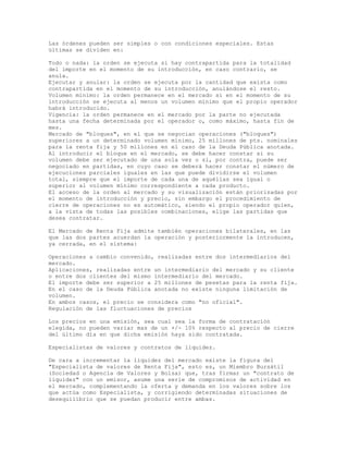 Las órdenes pueden ser simples o con condiciones especiales. Estas
últimas se dividen en:
Todo o nada: la orden se ejecuta si hay contrapartida para la totalidad
del importe en el momento de su introducción, en caso contrario, se
anula.
Ejecutar y anular: la orden se ejecuta por la cantidad que exista como
contrapartida en el momento de su introducción, anulándose el resto.
Volumen mínimo: la orden permanece en el mercado si en el momento de su
introducción se ejecuta al menos un volumen mínimo que el propio operador
habrá introducido.
Vigencia: la orden permanece en el mercado por la parte no ejecutada
hasta una fecha determinada por el operador o, como máximo, hasta fin de
mes.
Mercado de "bloques", en el que se negocian operaciones ("bloques")
superiores a un determinado volumen mínimo, 25 millones de pts. nominales
para la renta fija y 50 millones en el caso de la Deuda Pública anotada.
Al introducir el bloque en el mercado, se debe hacer constar si su
volumen debe ser ejecutado de una sola vez o si, por contra, puede ser
negociado en partidas, en cuyo caso se deberá hacer constar el número de
ejecuciones parciales iguales en las que puede dividirse el volumen
total, siempre que el importe de cada una de aquéllas sea igual o
superior al volumen mínimo correspondiente a cada producto.
El acceso de la orden al mercado y su visualización están priorizadas por
el momento de introducción y precio, sin embargo el procedimiento de
cierre de operaciones no es automático, siendo el propio operador quien,
a la vista de todas las posibles combinaciones, elige las partidas que
desea contratar.
El Mercado de Renta Fija admite también operaciones bilaterales, en las
que las dos partes acuerdan la operación y posteriormente la introducen,
ya cerrada, en el sistema:
Operaciones a cambio convenido, realizadas entre dos intermediarios del
mercado.
Aplicaciones, realizadas entre un intermediario del mercado y su cliente
o entre dos clientes del mismo intermediario del mercado.
El importe debe ser superior a 25 millones de pesetas para la renta fija.
En el caso de la Deuda Pública anotada no existe ninguna limitación de
volumen.
En ambos casos, el precio se considera como "no oficial".
Regulación de las fluctuaciones de precios
Los precios en una emisión, sea cual sea la forma de contratación
elegida, no pueden variar mas de un +/- 10% respecto al precio de cierre
del último día en que dicha emisión haya sido contratada.
Especialistas de valores y contratos de liquidez.
De cara a incrementar la liquidez del mercado existe la figura del
"Especialista de valores de Renta Fija", esto es, un Miembro Bursátil
(Sociedad o Agencia de Valores y Bolsa) que, tras firmar un "contrato de
liquidez" con un emisor, asume una serie de compromisos de actividad en
el mercado, complementando la oferta y demanda en los valores sobre los
que actúa como Especialista, y corrigiendo determinadas situaciones de
desequilibrio que se puedan producir entre ambas.
 