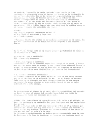 La banda de fluctuación se halla cogiendo la cotización de hoy,
restándole la diferencia entre el máximo y el mínimo de la cotización de
hoy en valor absoluto. Esa es la variación, en porcentajes, que podría
experimentar el valor. Si tenemos expectativas de subida en ese
porcentaje compraremos el valor, y en caso contrario lo venderíamos.
Por ejemplo, el 4% del total del período ha perdido el 30%, sobre el
total, 4% anualizado. El 61% de probabilidad significa que el valor se
mueva entre (-10) y (-20). Cuanto más comprimida esté la gráfica menos es
el riesgo, y cuanto más extendida más volátil.
Siendo:
E(R) = valor esperado (esperanza matemática).
Ri = Diferencias positivas y negativas.
pi = Probabilidades.
- Varianza: Cuanto más amplia es la banda más arriesgado es el valor. Hay
que ver la desviación de la distribución con respecto a los valores
medios.
Si el 90% del tiempo está en el centro hay poca probabilidad de estar en
un extremo o en el otro.
Ri = Rentabilidad o Beneficio.
E(R) = Beneficio esperado.
- Desviación típica o estándar:
Cuanto más alta es la varianza mayor es el riesgo de un valor, y cuanto
más baja sea menor será el riesgo, y con la desviación estándar ocurre lo
mismo. Por consiguiente, lo que se debe hacer es comparar la varianza o
la desviación típica para diversificar el riesgo de las inversiones.
- El riesgo sistemático (Markovic):
El riesgo sistemático es el grado de variabilidad de ese valor causado
por la variabilidad de la economía, es decir, es el riesgo de mercado.
Cada valor se ve afectado por este riesgo sistemático de una manera
particular. Le puede afectar en gran medida o puede no ser un valor
independiente a este riesgo.
Se está midiendo el riesgo de un valor sobre la variabilidad del mercado,
es decir, se mide el riesgo del mercado. Luego habrá que medir la
covarianza del valor con respecto al mercado:
Siendo rjm el coeficiente de correlación entre el valor y el mercado, es
decir, el porcentaje de variación del valor explicado por las variaciones
del mercado.
Cuando el mercado sube un 10% hay valores que suben un 3% y valores que
suben un 25%. Cuando son muy sensibles a las variaciones del mercado, la
covarianza es muy elevada, pudiendo ser los movimientos de ese valor en
los dos sentidos, al alza y a la baja.
De lo expuesto anteriormente, se deduce que es fundamental, para la toma
de decisiones a la hora de gestionar el riesgo de una cartera, saber si
 