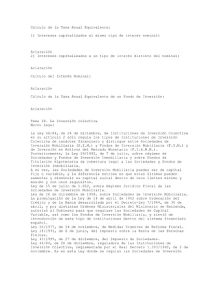 Cálculo de la Tasa Anual Equivalente:
1) Intereses capitalizados al mismo tipo de interés nominal:
Aclaración
2) Intereses capitalizados a un tipo de interés distinto del nominal:
Aclaración
Cálculo del Interés Nominal:
Aclaración
Cálculo de la Tasa Anual Equivalente de un Fondo de Inversión:
Aclaración
Tema IX. La inversión colectiva
Marco Legal
La Ley 46/84, de 26 de diciembre, de Instituciones de Inversión Colectiva
en su artículo 2 sólo regula los tipos de Instituciones de Inversión
Colectiva de carácter financiero y distingue entre Sociedades de
Inversión Mobiliaria (S.I.M.) y Fondos de Inversión Mobiliaria (F.I.M.) y
de Inversión en Activos del Mercado Monetario (F.I.A.M.M.).
Posteriormente, la Ley 19/1992, de 7 de julio, sobre régimen de
Sociedades y Fondos de Inversión Inmobiliaria y sobre Fondos de
Titulación Hipotecaria da cobertura legal a las Sociedades y Fondos de
Inversión Inmobiliaria.
A su vez, las Sociedades de Inversión Mobiliaria pueden ser de capital
fijo o variable, y la diferencia estriba en que estas últimas pueden
aumentar y disminuir su capital social dentro de unos límites mínimo y
máximo y con unos requisitos.
Ley de 15 de julio de 1.952, sobre Régimen Jurídico Fiscal de las
Sociedades de Inversión Mobiliaria.
Ley de 26 de diciembre de 1958, sobre Sociedades de Inversión Mobiliaria.
La promulgación de la Ley de 14 de abril de 1962 sobre Ordenación del
Crédito y de la Banca desarrollada por el Decreto-Ley 7/1964, de 30 de
abril, y por distintas Ordenes Ministeriales del Ministerio de Hacienda,
autorizó al Gobierno para que regulase las Sociedades de Capital
Variable, así como los Fondos de Inversión Mobiliaria, y sirvió de
introducción de este tipo de instituciones dentro del sistema financiero
español.
Ley 50/1977, de 14 de noviembre, de Medidas Urgentes de Reforma Fiscal.
Ley 18/1991, de 6 de junio, del Impuesto sobre la Renta de las Personas
Físicas.
Ley 43/1995, de 27 de diciembre, del Impuesto de Sociedades.
Ley 46/84, de 26 de diciembre, reguladora de las Instituciones de
Inversión Colectiva, reglamentada por el Real Decreto 1.393/1990, de 2 de
noviembre. Es en esta Ley donde se regulan las Sociedades de Inversión
 