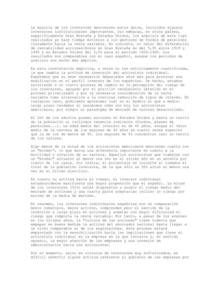 La mayoría de los inversores desconocen estos datos, incluidos algunos
inversores institucionales importantes. Sin embargo, en otros paÍses,
específicamente Gran Bretaña y Estados Unidos, los análisis de este tipo
realizados ya hace tiempo movieron a los gestores de fondos de pensiones
claramente hacia la renta variable. En concreto, el valor del diferencial
de rentabilidad acciones-bonos en Gran Bretaña es del 5,9% entre 1919 y
1996 y en Estados Unidos del 5,5% para el periodo 1926-1990. Los
resultados son comparables con el caso español, aunque los periodos de
análisis son mucho más amplios.
Es esta constatación empírica, a veces no tan estrictamente cuantificada,
la que cambia la actitud de inversión del accionista individual.
Esperemos que no sean necesarios demasiados años más para provocar esa
modificación en el perfil inversor de los españoles. De hecho, estamos
asistiendo a un cierto proceso de cambio en la percepción del riesgo de
los inversores, apoyado por el positivo rendimiento obtenido en el
proceso privatizador y por la necesaria consideración de la renta
variable como alternativa a la continua reducción de tipos de interés. En
cualquier caso, podríamos aproximar cuál es el modelo al que a medio-
largo plazo tendemos si resumimos cómo son hoy los accionistas
americanos, por elegir el paradigma de mercado de valores desarrollado.
El 20% de los adultos poseen acciones en Estados Unidos y hasta un tercio
de la población si incluimos tenencia indirecta (fondos, planes de
pensiones...). La edad media del inversor es de 45 años, aunque el valor
medio de la cartera de los mayores de 45 años es cuatro veces superior
que la de los de menos de 45. Los mayores de 65 concentran casi un tercio
de los valores.
Algo menos de la mitad de los accionistas americanos mantienen cuenta con
un "broker", lo que marca una diferencia importante en cuanto a la
movilidad o rotación de su cartera. Aquellos accionistas que trabajan con
un "broker" actuaron al menos una vez en el último año en un setenta por
ciento de los casos. Por contra, el porcentaje se invierte si tomamos el
total de la población inversora, de la que sólo un 30% actuó al menos una
vez en el último ejercicio.
En cuanto su actitud hacia el riesgo, el inversor individual
estadounidense manifiesta una mayor propensión que el español. La mitad
de los inversores (51%) están dispuestos a asumir el riesgo medio del
mercado de acciones y una cuarta parte aceptarían incluso un riesgo por
encima de la media de mercado.
En resumen, los inversores individuales españoles son en comparación
menos numerosos, menos activos, comprenden peor el sentido de la
inversión a largo plazo en acciones y aceptan con mayor dificultad el
riesgo que comporta la renta variable. Por tanto, a pesar de los avances
en los últimos años, la "cultura de las acciones" tiene todavía que
empapar en buena medida la actitud del ahorrador nacional hasta llegar a
un nivel comparable al de los anglosajones. Este proceso estará
emparejado con la sensibilización hacia las implicaciones que tiene el
accionista individual en la empresa en la que invierte y, en sentido
opuesto, la mayor atención de las empresas y sus consejos de
administración hacia sus accionistas.
Por el momento, salvo en círculos de inversores muy sofisticados, es
difícil advertir alguna actitud referente al gobierno de las empresas por
 