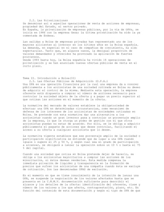2.2. Las Privatizaciones
Se denominan así a aquellas operaciones de venta de acciones de empresas,
propiedad del Estado, al sector privado.
En España, la privatización de empresas públicas, por la vía de OPVs, se
inicia en 1986 con la empresa Gesa; la última privatización ha sido la ya
comentada de Endesa.
Las salidas a Bolsa de empresas privadas han representado uno de los
mayores alicientes al inversor en los últimos años en la Bolsa española.
La demanda, en especial en el caso de compañías de crecimiento, ha sido
espectacular. Tanto que, en algunos casos, la desigual proporción de
valores demandados y ofrecidos ha provocado la aplicación de fuertes
prorrateos.
Desde 1993 hasta hoy, la Bolsa española ha vivido 14 operaciones de
privatización y se han anunciado nuevas ofertas públicas de venta en el
corto plazo.
Tema II. Introducción a Bolsa(II)
2.3. Las Ofertas Públicas de Adquisición (O.P.A.)
Una OPA es una operación financiera por la cual una empresa da a conocer
públicamente a los accionistas de una sociedad cotizada en Bolsa su deseo
de adquirir el control de la misma. Mediante esta operación, la empresa
oferente está dispuesta a comprar el número de acciones necesario para
controlar la sociedad objeto de la oferta y a pagar un precio superior al
que cotizan las acciones en el momento de la oferta.
La normativa del mercado de valores establece la obligatoriedad de
efectuar una OPA en determinadas circunstancias, como mecanismo de
defensa de los intereses de los accionistas de sociedades cotizadas en
Bolsa. Se pretende con esta normativa dar una alternativa a los
accionistas cuando un gran inversor pasa a controlar un porcentaje amplio
de la empresa, lo que le otorga un poder de gestión con el que otros
accionistas puedan no estar de acuerdo. Por ello, se le obliga a adquirir
públicamente el paquete de acciones que desee controlar, facilitando el
acceso a su oferta a cualquier accionista que lo desee.
La normativa vigente establece que ese porcentaje amplio de la sociedad o
participación significativa se entiende que da lugar a una OPA cuando
iguale o supere el 25 y 50 %, y según cual sea el grado de participación
a alcanzar, se obligará a lanzar la operación sobre un 10 % o hasta el 75
% del capital.
Cuando una sociedad que cotiza en Bolsa pretende dejar de hacerlo, se
obliga a los accionistas mayoritarios a comprar las acciones de los
minoritarios, si éstos desean venderlas. Esta medida compensa la
inmediata privación de liquidez y transparencia en la formación de
precios que sufren los accionistas de una compañía cuando ésta se excluye
de cotización. Son las denominadas OPAS de exclusión.
En el momento en que se tiene conocimiento de la intención de lanzar una
OPA, se suspende la negociación de los valores afectados hasta que se
presenta en la C.N.M.V. documentación suficiente para describir el
alcance y los detalles de la oferta: identificación del oferente, clase y
número de los valores a los que afecta, contraprestación, plazo, etc. En
función del contenido de esta documentación y según el tipo de OPA de que
 