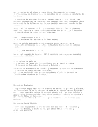 participantes en el mismo para que todos dispongan de las mismas
oportunidades. La transparencia informativa es un compromiso constante de
la Bolsa.
La inversión en acciones protege el ahorro frente a la inflación. Las
acciones representan partes de activos reales, cuyo valor monetario crece
por efecto de la inflación, por lo que también aumenta el precio de las
acciones.
Por último, un mercado oficial y organizado como es la Bolsa confiere
seguridad jurídica a todas las transacciones que se realizan y facilita
la accesibilidad de todos los participantes.
Tema I. Introducción a Bolsa(I)
2. La Estructura del Mercado de Valores Español
Antes de seguir avanzando en más aspectos sobre la Bolsa, sería
conveniente enmarcarla en la actual estructura del mercado de valores
español.
2.1. Los Mercados Oficiales
La Ley del Mercado de Valores ( LMV ) reconoce los siguientes mercados
secundarios oficiales:
- Las Bolsas de Valores
- El mercado de Deuda Pública organizado por el Banco de España
- El mercado de Derivados ( opciones y futuros).
Se otorga al Ministerio de Economía y Hacienda la capacidad de autorizar
la creación de otros mercados oficiales.
En 1995 se reconoció como mercado organizado oficial el mercado de
futuros sobre cítricos de Valencia.
Mercado de Derivados
Los productos negociados en este mercado se denominan opciones y futuros.
La organización de estos mercados se basa en el esquema de una sociedad
matriz MEFF (Mercado Español de Futuros Financieros) Sociedad Holding y
dos filiales interconectadas: MEFF Renta Variable, radicada en Madrid, y
MEFF Renta Fija, en Barcelona.
Se dedicará un módulo de este curso para explicar en profundidad este
mercado.
Mercado de Deuda Pública
Los valores negociados en este mercado son los bonos, obligaciones y
letras del Tesoro, y deuda emitida por otras Administraciones y
Organismos Públicos.
 
