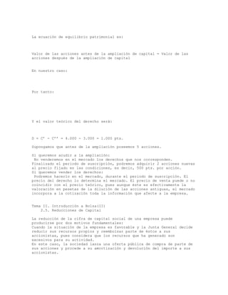 La ecuación de equilibrio patrimonial es:
Valor de las acciones antes de la ampliación de capital = Valor de las
acciones después de la ampliación de capital
En nuestro caso:
Por tanto:
Y el valor teórico del derecho será:
D = C’ - C’’ = 4.000 - 3.000 = 1.000 pts.
Supongamos que antes de la ampliación poseemos 5 acciones.
Si queremos acudir a la ampliación:
No venderemos en el mercado los derechos que nos corresponden.
Finalizado el periodo de suscripción, podremos adquirir 2 acciones nuevas
al precio fijado en las condiciones, es decir, 500 pts. por acción.
Si queremos vender los derechos:
Podremos hacerlo en el mercado, durante el periodo de suscripción. El
precio del derecho lo determina el mercado. El precio de venta puede o no
coincidir con el precio teórico, pues aunque éste es efectivamente la
valoración en pesetas de la dilución de las acciones antiguas, el mercado
incorpora a la cotización toda la información que afecte a la empresa.
Tema II. Introducción a Bolsa(II)
2.5. Reducciones de Capital
La reducción de la cifra de capital social de una empresa puede
producirse por dos motivos fundamentales:
Cuando la situación de la empresa es favorable y la Junta General decide
reducir sus recursos propios y reembolsar parte de éstos a sus
accionistas, pues considera que los recursos que ha generado son
excesivos para su actividad.
En este caso, la sociedad lanza una oferta pública de compra de parte de
sus acciones y procede a su amortización y devolución del importe a sus
accionistas.
 