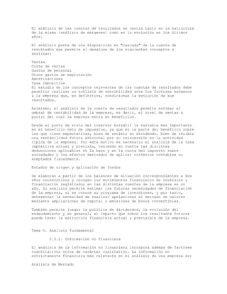 El análisis de las cuentas de resultados se centra tanto en la estructura
de la misma (análisis de márgenes) como en la evolución en los últimos
años.
El análisis parte de una disposición en "cascada" de la cuenta de
resultados que permite el desglose de los siguientes conceptos a
analizar:
Ventas
Coste de ventas
Gastos de personal
Otros gastos de explotación
Amortizaciones
Tasa impositiva
El estudio de los conceptos relevantes de las cuentas de resultados debe
permitir realizar un análisis de sensibilidad ante los factores exógenos
a la empresa que, en definitiva, condicionan la evolución de sus
resultados.
Asimismo, el análisis de la cuenta de resultados permite estimar el
umbral de rentabilidad de la empresa, es decir, el nivel de ventas a
partir del cual la empresa entra en beneficios.
Desde el punto de vista del inversor bursátil la variable más importante
es el beneficio neto de impuestos, ya que es la parte del beneficio sobre
las que tiene expectativas, bien de recibir un dividendo, bien de recibir
una rentabilidad futura adicional por su reinversión en la actividad
típica de la empresa. Por este motivo es necesario el análisis de la tasa
impositiva actual y prevista, teniendo en cuenta las distintas
deducciones aplicables en la base y en la cuota del impuesto sobre
sociedades y los efectos derivados de aplicar criterios contables no
aceptados fiscalmente.
Estados de origen y aplicación de fondos
Se elaboran a partir de los balances de situación correspondientes a dos
años consecutivos y recogen los movimientos financieros de inversión y
financiación registrados en las distintas cuentas de la empresa en un
año. Su análisis permite estimar las futuras necesidades de financiación
de la empresa, si se conoce su programa de inversiones, y por tanto,
determinar la necesidad de realizar apelaciones al mercado de valores
mediante ampliaciones de capital o emisiones de bonos convertibles.
También permite juzgar la política de dividendos, la evolución del
endeudamiento y en general, el impacto que sobre los resultados futuros
puede tener la estructura financiera actual y previsible de la empresa.
Tema V. Análisis fundamental
2.3.2. Información no financiera
El análisis de la información no financiera incorpora además de factores
cuantitativos otros de carácter cualitativo. La información no
estrictamente financiera más relevante en el análisis de una empresa es:
Análisis de Mercado
 