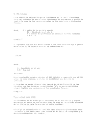 El PER teórico
Es un método de valoración que se fundamenta en la teoría financiera.
Parte del concepto de que el valor intrínseco de una empresa o acción es
igual a la suma de los valores actuales de los beneficios o dividendos
futuros.
donde: P = valor de la acción o precio
Di = Dividendo en el año i
k = costes de oportunidad de invertir en renta variable
i = 1...n
Ejemplo 3
Si suponemos que los dividendos crecen a una tasa constante "g" a partir
de un valor D, la fórmula anterior se transforma en:
ó bien
donde:
E = Beneficio en el año
D/E = Pay-out
Por tanto:
Esta formulación permite calcular el PER teórico y compararlo con el PER
actual de cada empresa, a efectos de justificar una decisión de
inversión.
El problema de estas formulaciones reside en la determinación de las
variables que las integran, en particular "g", lo que en definitiva
siempre implica una estimación de los resultados futuros.
Ejemplo 4
Valor actual neto (VAN)
Su fundamento es el mismo que el utilizado en el PER teórico y supone
determinar el valor de una sociedad como la suma de los valores actuales
de los flujos de caja futuros más un valor residual.
Este tipo de valoraciones es tanto más útil cuanto más predecibles sean
las ventas y los resultados, como ocurre en el sector de autopistas y el
de estacionamientos, por ejemplo.
 
