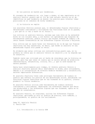 b) Los precios se mueven por tendencias.
El concepto de tendencia es, sin lugar a dudas, el más importante en el
análisis técnico ,puesto que el fin de todo estudio técnico es el de
identificar en qué tendencia se mueven los precios para intentar tomar
posiciones en el comienzo de dicha tendencia.
c) La historia se repite
Los analistas técnicos piensan que, si determinadas figuras chartistas y
determinados indicadores y osciladores han funcionado bien en el pasado,
¿ por qué no lo van a hacer en el futuro ?.
Los críticos al análisis técnico, estiman que como éste se ha extendido
mucho en los últimos años, y son muchos los operadores que disponen de
herramientas gráficas, podría ocurrir que muchas órdenes de compra o de
venta fuesen consecuencia de las diferentes figuras alcistas o bajistas.
Otra crítica que se suele hacer con frecuencia es la de que las figuras
chartistas son muy subjetivas, es decir, que donde un analista ve una
determinada figura otro puede no verla.
Es evidente que estas críticas son contradictorias puesto que, en la
primera se indica que el análisis técnico es objetivo y en la segunda que
es subjetivo.
También suele ser criticado por el hecho de considerar que la historia se
repite, pero hay que tener en cuenta que no existe método de predicción
(metereológica, estadística, clínica, etc...) que no esté basado en
hechos pasados.
Hasta hace relativamente poco tiempo, el término análisis técnico y
análisis chartista querían decir exactamente lo mismo, pero actualmente,
debido a la incorporación de diversos modelos matemáticos y estadísticos,
existen importantes diferencias.
El analista chartista tiene como principal herramienta de trabajo el
gráfico que refleja los precios de una determinada acción. Estudiando las
distintas figuras chartistas que se van formando en el gráfico, intenta
predecir la futura tendencia.
El analista técnico utiliza como herramienta de trabajo diversos
indicadores y osciladores. Observando las diferentes señales que éstos
van produciendo y las diferentes figuras que van formando, opera en el
mercado en consecuencia.
El analista técnico, en ocasiones, utiliza las diferentes figuras
chartistas, aplicadas no solo al gráfico de precios, sino también, y
principalmente, al gráfico de los osciladores.
Tema VI. Análisis Técnico
2. Teoría Dow
2.1. Introducción a la teoría DOW
 