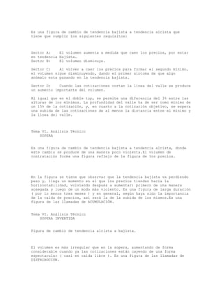 Es una figura de cambio de tendencia bajista a tendencia alcista que
tiene que cumplir los siguientes requisitos:
Sector A: El volumen aumenta a medida que caen los precios, por estar
en tendencia bajista.
Sector B: El volumen disminuye.
Sector C: Al volver a caer los precios para formar el segundo mínimo,
el volumen sigue disminuyendo, dando el primer síntoma de que algo
anómalo esta pasando en la tendencia bajista.
Sector D: Cuando las cotizaciones cortan la línea del valle se produce
un aumento importante del volumen.
Al igual que en el doble top, se permite una diferencia del 3% entre las
alturas de los mínimos. La profundidad del valle ha de ser como mínimo de
un 15% de la cotización, y, en cuanto a la cotización objetivo, se espera
una subida de las cotizaciones de al menos la distancia entre el mínimo y
la línea del valle.
Tema VI. Análisis Técnico
SOPERA
Es una figura de cambio de tendencia bajista a tendencia alcista, donde
este cambio se produce de una manera poco violenta.El volumen de
contratación forma una figura reflejo de la figura de los precios.
En la figura se tiene que observar que la tendencia bajista va perdiendo
peso y, llega un momento en el que los precios tienden hacia la
horizontabilidad, volviendo después a aumentar: primero de una manera
sosegada y luego de un modo más violento. Es una figura de larga duración
( por lo menos tres meses ) y en general, según haya sido la importancia
de la caída de precios, así será la de la subida de los mismos.Es una
figura de las llamadas de ACUMULACIÓN.
Tema VI. Análisis Técnico
SOPERA INVERTIDA
Figura de cambio de tendencia alcista a bajista.
El volumen es más irregular que en la sopera, aumentando de forma
considerable cuando ya las cotizaciones están cayendo de una forma
espectacular ( casi en caída libre ). Es una figura de las llamadas de
DISTRIBUCIÓN.
 