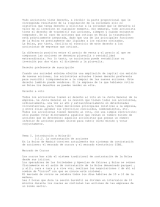 Todo accionista tiene derecho, a recibir la parte proporcional que le
corresponda resultante de la liquidación de la sociedad; ello no
significa que tenga derecho a solicitar a la sociedad que le devuelva el
valor de su inversión en cualquier momento. Sin embargo, todo accionista
tiene el derecho de transmitir sus acciones, siempre y cuando encuentre
comprador. En el caso de acciones que cotizan en Bolsa la transmisión
está prácticamente asegurada, dado que una de las principales funciones
de la Bolsa es precisamente dar liquidez a los valores cotizados.
La Bolsa, por tanto, facilita el ejercicio de este derecho a los
accionistas de empresas que cotizan.
La diferencia positiva entre el precio de venta y el precio al que se
compraron las acciones se denomina plusvalía o rentabilidad
extraordinaria. Por lo tanto, un accionista puede rentabilizar su
inversión por dos vías: el dividendo y la plusvalía.
Derecho preferente de suscripción
Cuando una sociedad anónima efectúa una ampliación de capital con emisión
de nuevas acciones, los accionistas actuales tienen derecho preferente
para suscribir (comprometerse a la compra) de las nuevas acciones. Este
derecho también puede venderse. Si la empresa de la que hablamos cotiza
en Bolsa los derechos se pueden vender en ella.
Derecho a voto
Todos los accionistas tienen el derecho al voto en la Junta General de la
empresa. La Junta General es la reunión que tienen todos los accionistas,
ordinariamente, una vez al año y extraordinariamente en determinadas
circunstancias, para tomar decisiones principales relativas a la empresa,
y entre ellas aprobar los ejercicios concluidos, nombramientos, etc.
Todos los accionistas tienen derecho al voto, con una simple restricción:
sólo pueden votar directamente aquéllos que reúnan el número mínimo de
acciones que se determine; aquellos accionistas que posean un número
inferior de acciones pueden unirse para cubrir dicho mínimo y votar
conjuntamente.
Tema I. Introducción a Bolsa(I)
3.1.2. La contratación de acciones
En la Bolsa de Madrid conviven actualmente dos sistemas de contratación
de acciones: el mercado de corros y el mercado electrónico SIBE.
Mercado de Corros
Los corros han sido el sistema tradicional de contratación de la Bolsa
desde sus inicios.
Los operadores de las Sociedades y Agencias de Valores y Bolsa se reúnen
físicamente en el salón de contratación de la Bolsa denominado parquet ,
y allí, cara a cara y a viva voz, realizan las negociaciones ( de ahí el
nombre de "corros" con que se conoce este sistema).
El mercado de corros se celebra todos los días hábiles de 10 a 12 de la
mañana.
Las 2 horas que dura la sesión bursátil se dividen en intervalos de 10
minutos durante los cuales se contratan las acciones de las empresas de
un mismo sector.
 