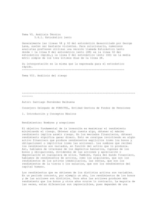 Tema VI. Análisis Técnico
5.4.1. Estocástico lento
Generalmente las líneas %K y %D del estocástico desarrollado por George
Lane, suelen ser bastante violentas. Para solucionarlo, numerosos
analistas prefieren utilizar una versión llamada Estocástico Lento
donde : la línea K del estocástico lento (SK) es la línea %D del
estocástico rápido,y la línea D del estocástico lento (SD) es la media
móvil simple de los tres últimos días de la línea SK.
Su interpretación es la misma que la expresada para el estocástico
rápido.
------------------------------------------------------------------
Tema VII. Análisis del riesgo
-------------------------------------------------------------------------
-------
Autor: Santiago Fernández Balbuena
Consejero Delegado de FONDITEL, Entidad Gestora de Fondos de Pensiones
1. Introducción y Conceptos Básicos
Rendimientos: Nombres y acepciones
El objetivo fundamental de la inversión es maximizar el rendimiento
minimizando el riesgo. Obtener algo cuesta algo, obtener el máximo
rendimiento implica asumir riesgo. En los mercados financieros, obtener
rendimiento significa ganar dinero. Esto se consigue invirtiendo en algún
activo financiero que produce rendimientos explícitos (como los bonos y
obligaciones) o implícitos (como las acciones). Los nombres que reciben
los rendimientos son variados, en función del activo que lo produzca.
Así, hablamos de intereses de los depósitos bancarios, cupones de los
bonos y obligaciones, dividendos de las acciones y apreciación o
depreciación en cualquiera de ellos. También, fuera del mundo financiero,
hablamos de rendimientos de activos, como los alquileres, que son los
rendimientos de los activos inmobiliarios, las rentas, que son los
rendimientos de la tierra o los salarios, que son los rendimientos del
capital humano.
Los rendimientos que se obtienen de los distintos activos son variables.
En un periodo concreto, por ejemplo un año, los rendimientos de los bonos
y de las acciones son distintos. Unos años las acciones producen más
rendimiento que los bonos y otros años ocurre lo contrario. La mayoría de
las veces, estas diferencias son imprevisibles, pues dependen de una
 