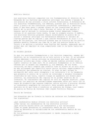 Análisis técnico
Los analistas técnicos comparten con los fundamentales el objetivo de la
búsqueda de los factores que permitan anticipar una subida o bajada de
los precios de las acciones u otros activos financieros. A diferencia de
los analistas fundamentales, sin embargo, piensan que la distinción entre
valor y precio es una contorsión intelectual innecesaria y laboriosa,
pues lo que hace ganar o perder dinero en las inversiones es que el
precio de la acción suba o baje. Estimar el valor de una empresa y
esperar que el mercado lo reconozca puede llevar demasiado tiempo,
incluso si el analista lleva razón, lo que no siempre ocurre. A cambio,
los analistas técnicos proponen seguir directamente el precio de la
acción e intentar anticipar sus movimientos mediante el estudio de
ciertas pautas que se repiten o que indican movimientos al alza o a la
baja de los precios. Los técnicos piensan que la historia de los precios
pasados permite formarse una idea de lo que los precios harán en el
futuro y se aplican a estudiar esas huellas del pasado, esperando que el
animal que las imprimió se siga comportando como lo ha hecho hasta ese
momento.
El eslabón perdido
Lo que los analistas fundamentales y los técnicos comparten, además del
objetivo, es su concentración en un solo activo a la vez. Si se estudian
varias empresas o varias acciones se encontrará que unas ofrecen más
potencial alcista que otras. ¿Cómo se decide cuántas acciones tener y
cuánto invertir en cada una?. Ni el análisis fundamental ni el técnico
ofrecen por sí mismos una respuesta y, sin embargo, de una forma
intuitiva, es fácil aceptar que invertir todo el dinero en un solo valor
es más arriesgado que repartirlo entre varios valores, especialmente si
el potencial que presentan es similar. Si algo va mal, porque la
estimación del valor está incompleta o es incorrecta o si la tendencia
que presenta el precio de la acción se interrumpe y estamos totalmente
invertidos en ese valor, nuestro riesgo es quedarnos sin dinero para
invertir. La conservación del capital es el primer objetivo de la
inversión. El crecimiento del capital es sólo el segundo objetivo. ¿Cómo
conectar los análisis de rentabilidades esperadas valor por valor con la
regla de prudencia que sugiere combinar varios activos y procurar obtener
un rendimiento aceptable en conjunto?. Este eslabón perdido en el
análisis es el que viene a construir el análisis de riesgo, cuyo nombre
de guerra es Teoría de Carteras (del inglés Portfolio Theory).
Teoría de Carteras
Las preguntas que se formula la teoría de carteras son fundamentalmente
las siguientes:
¿Qué rendimientos medios ofrecen los distintos activos?
¿Cómo varían los rendimientos de los distintos activos?
¿Qué relación existe entre los rendimientos y sus variaciones?
¿Cómo se puede determinar el rendimiento medio de una cartera?
¿Cómo se determina la variabilidad de los rendimientos medios de una
cartera?
En los próximos apartados intentaremos ir dando respuestas a estas
preguntas.
 