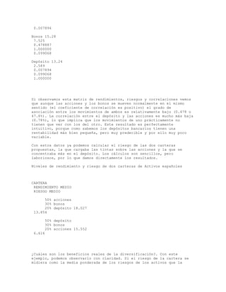0.007894
Bonos 15.28
7.525
0.478887
1.000000
0.099068
Depósito 13.24
2.589
0.007894
0.099068
1.000000
Si observamos esta matriz de rendimientos, riesgos y correlaciones vemos
que aunque las acciones y los bonos se mueven normalmente en el mismo
sentido (el coeficiente de correlación es positivo) el grado de
asociación entre los movimientos de ambos es relativamente bajo (0.478 o
47.8%). La correlación entre el depósito y las acciones es mucho más baja
(0.78%), lo que implica que los movimientos de uno prácticamente no
tienen que ver con los del otro. Este resultado es perfectamente
intuitivo, porque como sabemos los depósitos bancarios tienen una
rentabilidad más bien pequeña, pero muy predecible y por ello muy poco
variable.
Con estos datos ya podemos calcular el riesgo de las dos carteras
propuestas, la que cargaba las tintas sobre las acciones y la que se
concentraba más en el depósito. Los cálculos son sencillos, pero
laboriosos, por lo que damos directamente los resultados.
Niveles de rendimiento y riesgo de dos carteras de Activos españoles
CARTERA
RENDIMIENTO MEDIO
RIESGO MEDIO
50% acciones
30% bonos
20% depósito 18.027
13.854
50% depósito
30% bonos
20% acciones 15.552
6.616
¿Cuáles son los beneficios reales de la diversificación?. Con este
ejemplo, podemos observarlo con claridad. Si el riesgo de la cartera se
midiera como la media ponderada de los riesgos de los activos que la
 