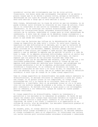 económico) oscilan más violentamente que los de otros activos
financieros. Los bonos serán más arriesgados (variables) si se emiten a
plazos largos que si se emiten a plazos cortos, porque un movimiento
determinado de los tipos de interés influye más en el precio del bono si
éste está emitido a largo que si está emitido a corto.
Este riesgo, determinado por la clase de activo en que nos movemos, no se
puede eliminar salvo evitando la inversión en esa clase de activos. Claro
que si no invertimos en ese activo no tendremos riesgo, pero tampoco
rendimiento. Si se construye una cartera diversificada, que incluye
valores con correlaciones bajas, estaremos diversificando el riesgo del
conjunto de la cartera, reduciendo el riesgo para un nivel determinado de
rendimiento. A este tipo de riesgo se le denomina riesgo sistemático o
del sistema, no es diversificable y el mercado eficiente remunera a largo
plazo al que asume ese riesgo.
El otro tipo de factores que influye en la determinación del nivel de
riesgo es específico de cada valor o título. Un valor poco líquido se
negociará con más dificultad en el mercado, por lo que la variación de
sus precios será más violenta cuando se produzca que la de otro activo
mejor colocado en los mercados. Además, existen riesgos concretos
asociados a cada título, por ejemplo a cada acción, que dependen del
negocio a que se dedique la empresa que ha emitido la acción y a cómo de
bien lo haga. Si la empresa atraviesa dificultades, está en un sector muy
cíclico, o sus resultados son muy difíciles de anticipar, es lógico
esperar que los precios de sus acciones fluctúen más (sean más
arriesgados) que los de una empresa más estable, líder de su sector y con
resultados predecibles. Además, siempre existe el riesgo de que una
empresa esté gestionada por gestores poco honestos, que antepongan sus
intereses personales a los de la empresa, produciendo catástrofes
económicas o financieras. Si un inversor se encuentra con todos sus
recursos invertidos en ese valor y el valor va mal, el resultado no es
sólo una pérdida, sino la ruina, que es el nombre que recibe la defunción
económica. A este tipo de riesgo se le llama riesgo específico.
Como el riesgo específico es diversificable (se puede reducir mediante la
diversificación), el mercado eficiente no remunerará a nadie por asumir
ese riesgo. Si se quiere cruzar un río complicado, el riesgo es la
profundidad del río y la fuerza de su corriente. Este es el riesgo
sistemático, e inevitable. Pero si se pretende cruzar el río a la pata
coja con una mochila cargada de piedras y de noche, el riesgo es mayor,
pero innecesario. El mercado retribuye a largo plazo a los arriesgados,
pero no remunera a los temerarios, aunque de cuando en cuando puedan
obtener resultados.
El riesgo específico es diversificable, tomarlo es innecesario y
perjudicial y los mercados no lo remuneran en promedio. El hecho de que
alguna vez asumir esos riesgos haya resultado rentable no significa que
sea una buena táctica a largo plazo. Conducir en una curva por la
izquierda, de noche y sin luces, y sobrevivir a la experiencia no es
síntoma de arrojo, sino de estupidez. Los mercados financieros premian el
arrojo, pero no la estupidez.
En resumen, pues, el riesgo absoluto de un valor puede concebirse como
divisible entre riesgo sistemático y no sistemático. El mercado remunera
el riesgo sistemático, pero no el específico. Si construimos una cartera
con varios valores poco correlacionados estaremos eliminando o reduciendo
 