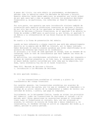 A pesar del título, con este módulo no pretendemos, evidentemente,
abordar toda la operativa sobre los Mercados de Opciones y Futuros.
Nuestro objetivo, mucho menos ambicioso, es presentar una visión global
de por qué, para qué y cómo se pueden utilizar los productos derivados
financieros y, en particular, los referidos al Ibex-35 negociados en
MEFF.
Por otra parte, nos gustaría que esta introducción sirviera también de
orientación para aquellos potenciales inversores en opciones y futuros.
Es por ello que en uno de los apartados se describe el Mercado Español
Oficial de Opciones y Futuros financieros, en el apartado 8 se detalla la
forma de acceder a MEFF para un particular y, por último, el apartado 9
se dedica a la interpretación de las Hojas Diarias de Cotizaciones en la
prensa.
En cuanto a la forma de presentación del módulo:
cuando se hace referencia a alguna cuestión que está más exhaustivamente
descrita en la página web de MEFF en Internet, así lo hemos indicado;
hemos destacado en negrita algunas palabras que están identificadas en el
glosario de términos que figura en el vocabulario.
al principio y al final de cada apartado se recoge, bien un resumen de su
contenido, bien un test de conocimientos que hace también las veces de
conclusión.
En definitiva, nos consideraremos satisfechos si logramos dar respuesta a
algunas de vuestras preguntas y, en todo caso, si conseguimos estimular
en mayor medida vuestra curiosidad por este tema que ha adquirido, sin
duda, tanta relevancia hoy día en el mundo financiero.
Tema VIII. Mercado de Opciones y Futuros
1. Introducción a los Mercados de Derivados
En este apartado veremos...
1.1 Las transacciones económicas al contado y a plazo: la
transferencia del riesgo financiero
Con carácter general, las transacciones económicas son acuerdos de
intercambio entre dos partes, por los que el vendedor se compromete a la
entrega de un activo (objeto de la compraventa) a cambio de recibir una
cantidad de dinero, o precio, que paga el comprador.
Inicialmente, en la Antigüedad Clásica, cuando se sitúan los principios
del comercio, todas las transacciones se realizaban al contado o en el
mercado spot. Estas operaciones se caracterizan porque el intercambio
tiene lugar al formalizarse el contrato. Así, una vez alcanzado el
acuerdo, el contrato se ejecuta de forma más o menos inmediata y, en
consecuencia, el vendedor entrega el activo al comprador del mismo y, a
cambio, percibe el precio pactado.
Figura 1.1.A- Esquema de contratación al contado.
 
