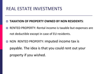 REAL ESTATE INVESTMENTS
 TAXATION OF PROPERTY OWNED BY NON RESIDENTS:
 RENTED PROPERTY: Rental income is taxable but expenses are
not deductible except in case of EU residents.
 NON RENTED PROPERTY: Imputed income tax is
payable. The idea is that you could rent out your
property if you wished.
 