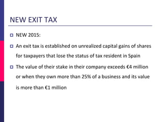 NEW EXIT TAX
 NEW 2015:
 An exit tax is established on unrealized capital gains of shares
for taxpayers that lose the status of tax resident in Spain
 The value of their stake in their company exceeds €4 million
or when they own more than 25% of a business and its value
is more than €1 million
 