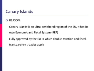 Canary Islands
 REASON:
Canary Islands is an ultra-peripheral region of the EU, it has its
own Economic and Fiscal System (REF)
Fully approved by the EU in which double-taxation and fiscal-
transparency treaties apply
 