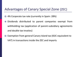 Advantages of Canary Special Zone (ZEC)
 4% Corporate tax rate (currently in Spain: 28%)
 Dividends distributed to parent companies exempt from
withholding tax (application of parent-subsidiary agreements
and double tax treaties)
 Exemption from general Canary Island tax (IGIC-equivalent to
VAT) in transactions inside the ZEC and imports
 