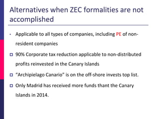 Alternatives when ZEC formalities are not
accomplished
• Applicable to all types of companies, including PE of non-
resident companies
 90% Corporate tax reduction applicable to non-distributed
profits reinvested in the Canary Islands
 “Archipielago Canario” is on the off-shore invests top list.
 Only Madrid has received more funds thant the Canary
Islands in 2014.
 