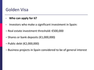Golden Visa
• Who can apply for it?
• Investors who make a significant investment in Spain:
− Real estate investment threshold: €500,000
− Shares or bank deposits (€1,000,000)
− Public debt (€2,000,000)
− Business projects in Spain considered to be of general interest
 
