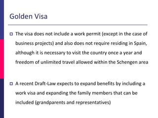  The visa does not include a work permit (except in the case of
business projects) and also does not require residing in Spain,
although it is necessary to visit the country once a year and
freedom of unlimited travel allowed within the Schengen area
 A recent Draft-Law expects to expand benefits by including a
work visa and expanding the family members that can be
included (grandparents and representatives)
Golden Visa
 
