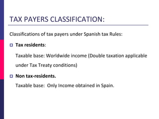 TAX PAYERS CLASSIFICATION:
Classifications of tax payers under Spanish tax Rules:
 Tax residents:
Taxable base: Worldwide income (Double taxation applicable
under Tax Treaty conditions)
 Non tax-residents.
Taxable base: Only Income obtained in Spain.
 