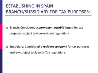 ESTABLISHING IN SPAIN
BRANCH/SUBSIDIARY FOR TAX PURPOSES:
 Branch: Considered a permanent establishment for tax
purposes subject to Non-resident regulations
 Subsidiary: Considered a resident company for tax purposes
entirely subject to Spanish Tax regulations.
 
