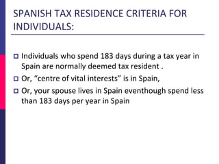  Individuals who spend 183 days during a tax year in
Spain are normally deemed tax resident .
 Or, “centre of vital interests” is in Spain,
 Or, your spouse lives in Spain eventhough spend less
than 183 days per year in Spain
SPANISH TAX RESIDENCE CRITERIA FOR
INDIVIDUALS:
 