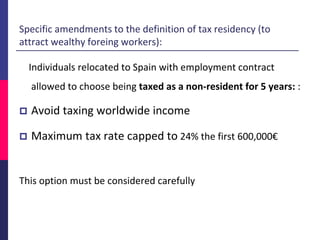 Individuals relocated to Spain with employment contract
allowed to choose being taxed as a non-resident for 5 years: :
 Avoid taxing worldwide income
 Maximum tax rate capped to 24% the first 600,000€
This option must be considered carefully
Specific amendments to the definition of tax residency (to
attract wealthy foreing workers):
 